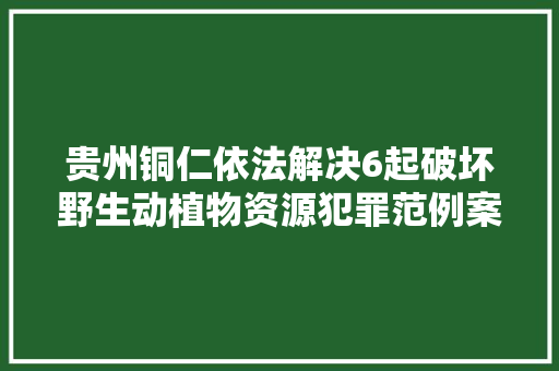 贵州铜仁依法解决6起破坏野生动植物资源犯罪范例案例