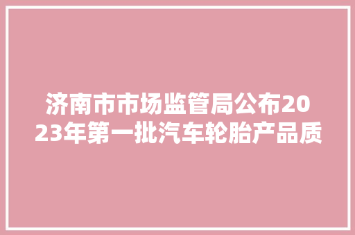 济南市市场监管局公布2023年第一批汽车轮胎产品质量市级监督抽查结果