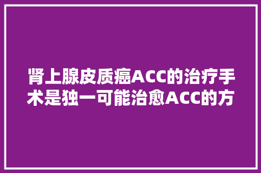 肾上腺皮质癌ACC的治疗手术是独一可能治愈ACC的方法 汽车知识
