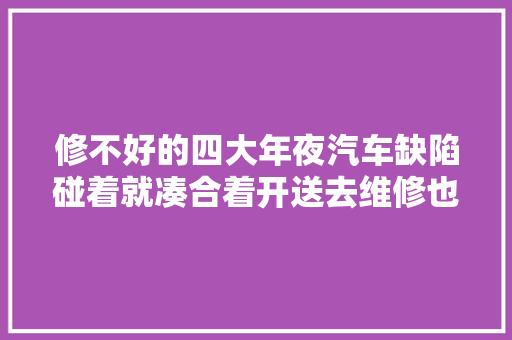 修不好的四大年夜汽车缺陷碰着就凑合着开送去维修也是浪费钱 汽车知识