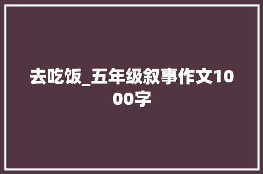去吃饭_五年级叙事作文1000字