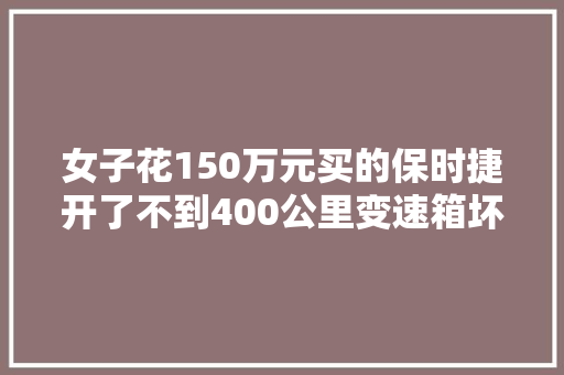 女子花150万元买的保时捷开了不到400公里变速箱坏了4S店只能修不能退换