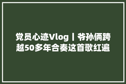 党员心迹Vlog丨爷孙俩跨越50多年合奏这首歌红遍全国