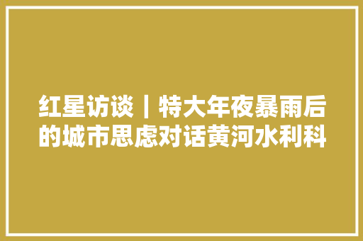红星访谈｜特大年夜暴雨后的城市思虑对话黄河水利科学研究院教授杨明 汽车知识