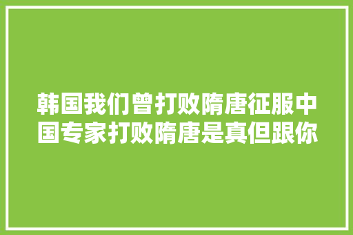 韩国我们曾打败隋唐征服中国专家打败隋唐是真但跟你无关