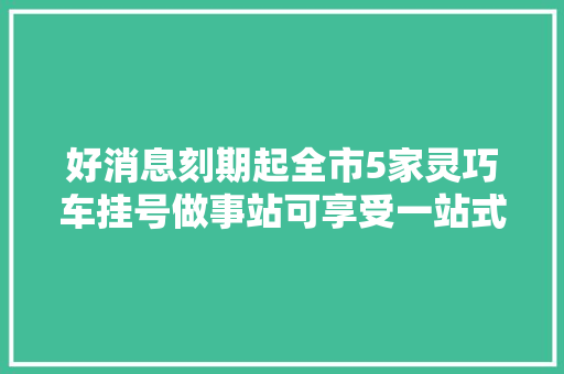 好消息刻期起全市5家灵巧车挂号做事站可享受一站式做事啦