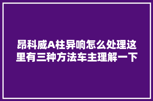 昂科威A柱异响怎么处理这里有三种方法车主理解一下