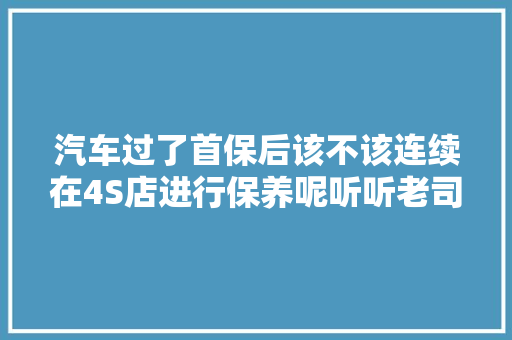 汽车过了首保后该不该连续在4S店进行保养呢听听老司机怎么说