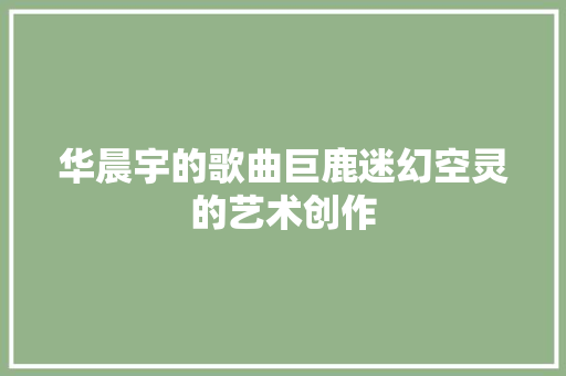 华晨宇的歌曲巨鹿迷幻空灵的艺术创作 休闲娱乐