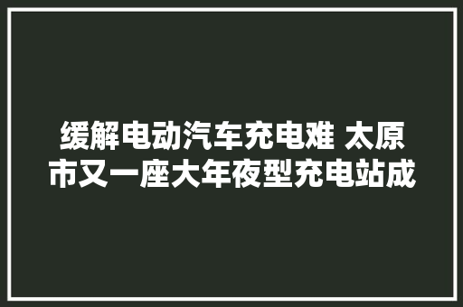 缓解电动汽车充电难 太原市又一座大年夜型充电站成功送电