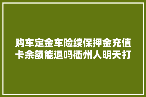 购车定金车险续保押金充值卡余额能退吗衢州人明天打这个电话