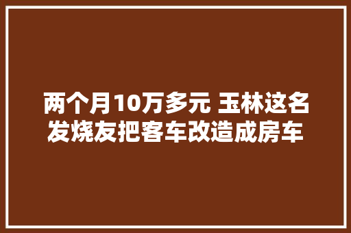两个月10万多元 玉林这名发烧友把客车改造成房车