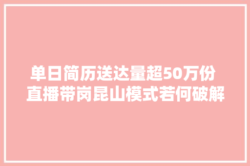 单日简历送达量超50万份 直播带岗昆山模式若何破解招工困境  封面不雅观察 汽车知识