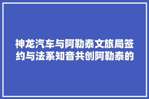 神龙汽车与阿勒泰文旅局签约与法系知音共创阿勒泰的N种打开办法