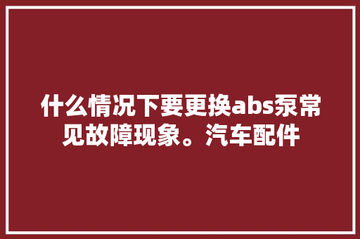 什么情况下要更换abs泵常见故障现象。汽车配件
