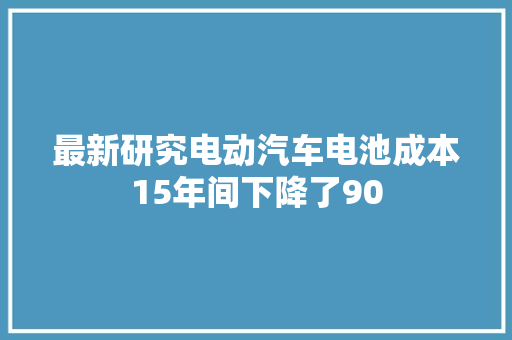 最新研究电动汽车电池成本15年间下降了90