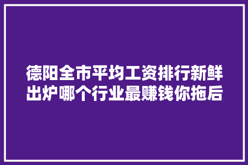 德阳全市平均工资排行新鲜出炉哪个行业最赚钱你拖后腿了吗