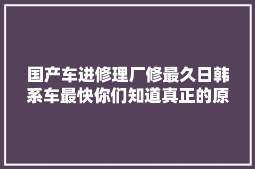 国产车进修理厂修最久日韩系车最快你们知道真正的原因吗