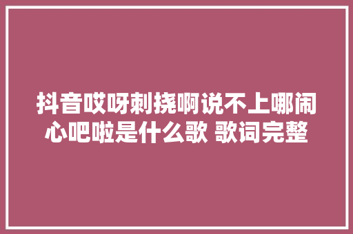 抖音哎呀刺挠啊说不上哪闹心吧啦是什么歌 歌词完整版 休闲娱乐