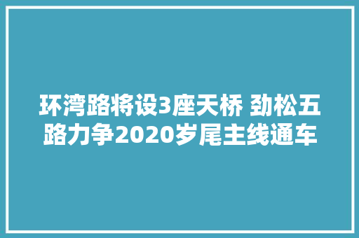 环湾路将设3座天桥 劲松五路力争2020岁尾主线通车