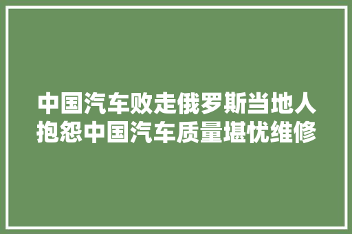 中国汽车败走俄罗斯当地人抱怨中国汽车质量堪忧维修赓续