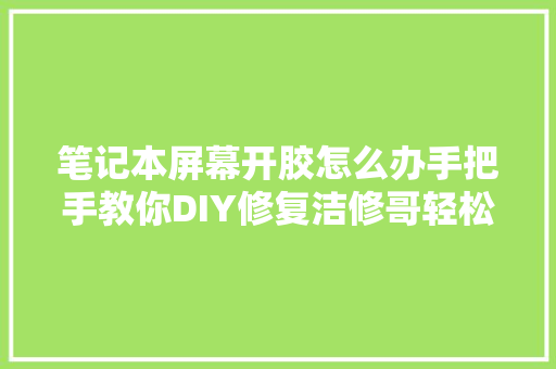 笔记本屏幕开胶怎么办手把手教你DIY修复洁修哥轻松化解难题