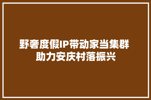 野奢度假IP带动家当集群 助力安庆村落振兴