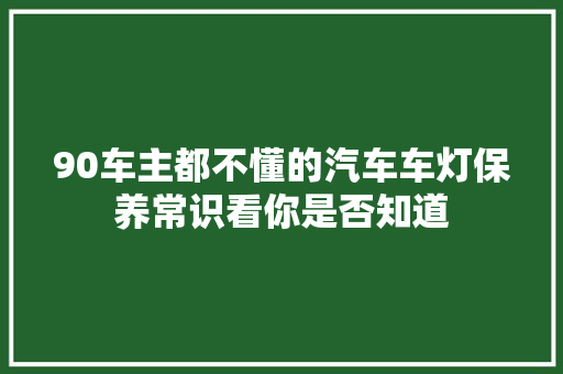 90车主都不懂的汽车车灯保养常识看你是否知道