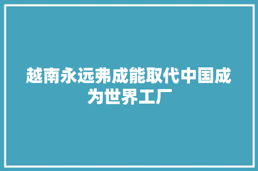 越南永远弗成能取代中国成为世界工厂