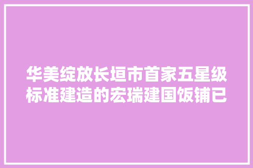 华美绽放长垣市首家五星级标准建造的宏瑞建国饭铺已试营业