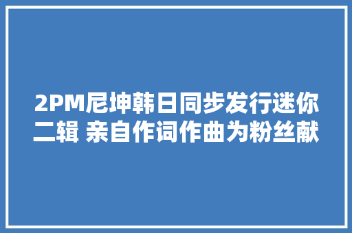 2PM尼坤韩日同步发行迷你二辑 亲自作词作曲为粉丝献礼 休闲娱乐