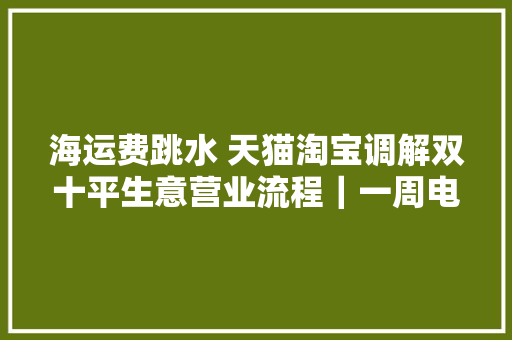 海运费跳水 天猫淘宝调解双十平生意营业流程｜一周电商大年夜事