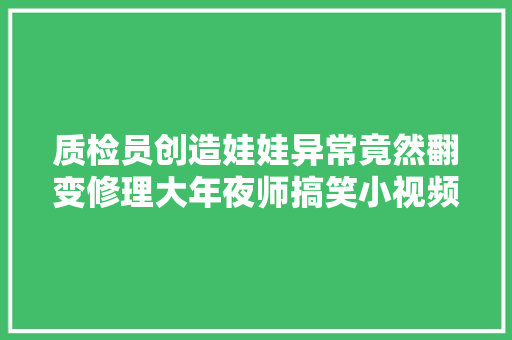 质检员创造娃娃异常竟然翻变修理大年夜师搞笑小视频