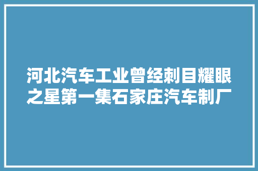 河北汽车工业曾经刺目耀眼之星第一集石家庄汽车制厂的征天汽车