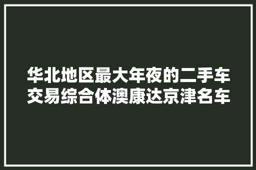 华北地区最大年夜的二手车交易综合体澳康达京津名车广场开业