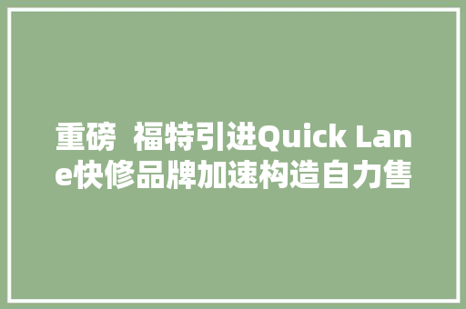 重磅  福特引进Quick Lane快修品牌加速构造自力售后收集 汽车知识