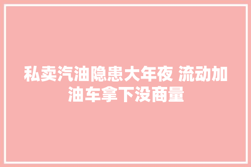 私卖汽油隐患大年夜 流动加油车拿下没商量