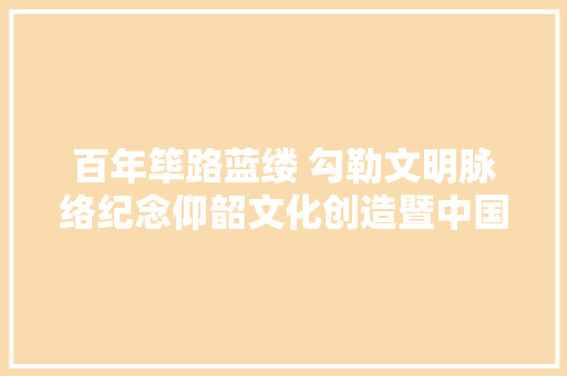百年筚路蓝缕 勾勒文明脉络纪念仰韶文化创造暨中国现代考古学出身100周年