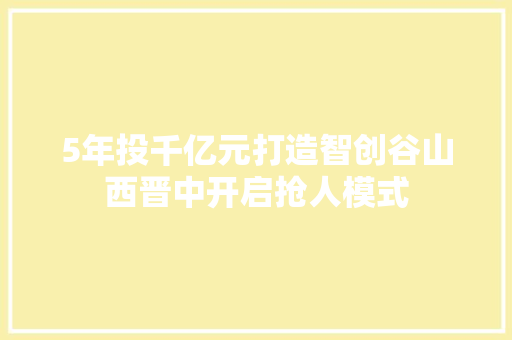 5年投千亿元打造智创谷山西晋中开启抢人模式