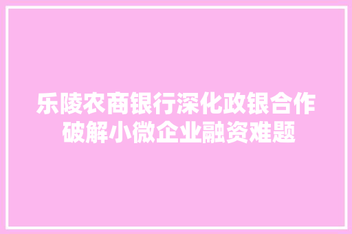 乐陵农商银行深化政银合作 破解小微企业融资难题