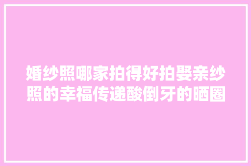 婚纱照哪家拍得好拍娶亲纱照的幸福传递酸倒牙的晒圈案牍来咯