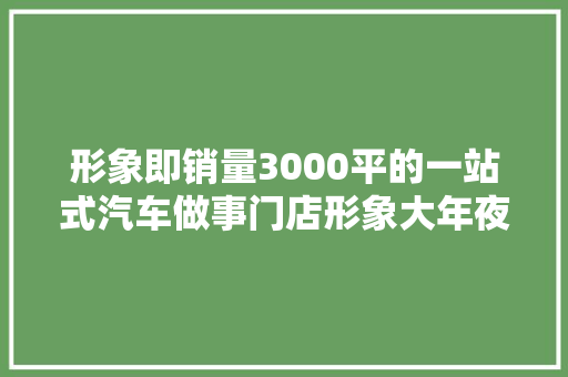 形象即销量3000平的一站式汽车做事门店形象大年夜进级