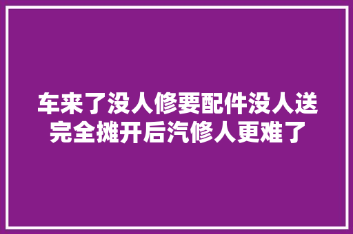 车来了没人修要配件没人送完全摊开后汽修人更难了