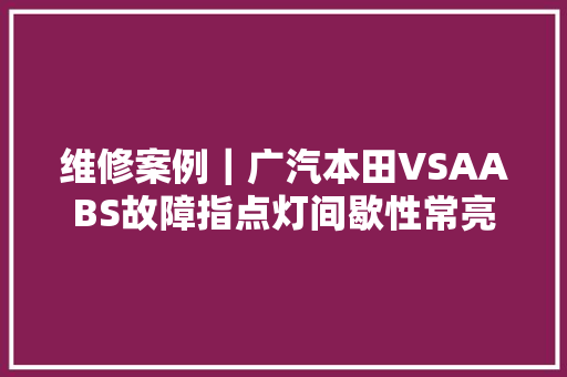 维修案例｜广汽本田VSAABS故障指点灯间歇性常亮