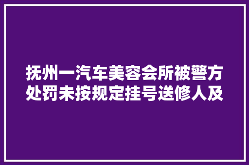 抚州一汽车美容会所被警方处罚未按规定挂号送修人及车辆信息