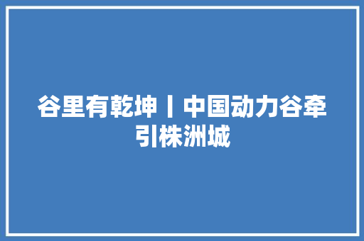 谷里有乾坤丨中国动力谷牵引株洲城