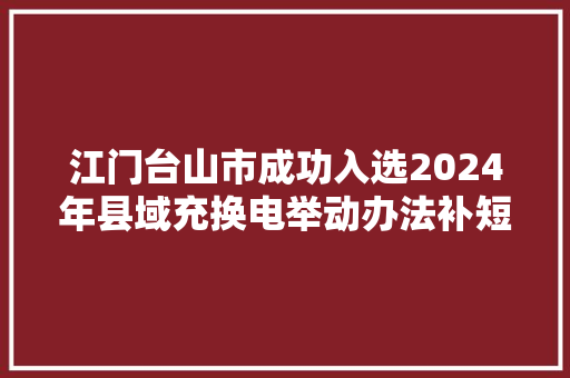 江门台山市成功入选2024年县域充换电举动办法补短板试点县