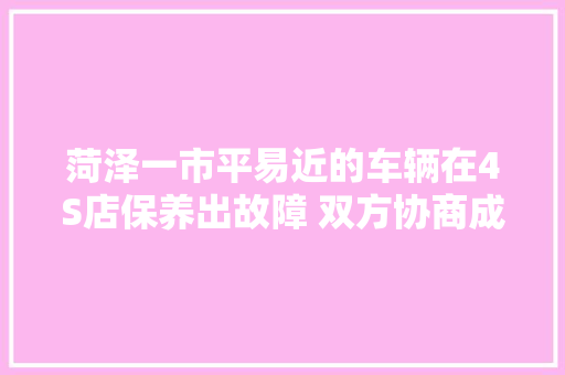菏泽一市平易近的车辆在4S店保养出故障 双方协商成难题