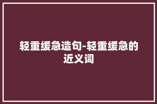 轻重缓急造句-轻重缓急的近义词 知识百科