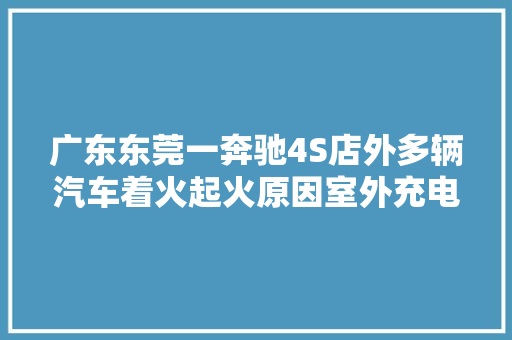 广东东莞一奔驰4S店外多辆汽车着火起火原因室外充电桩短路